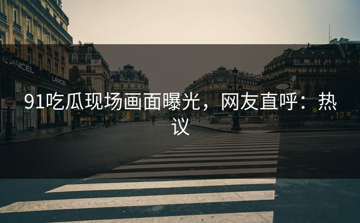 91吃瓜现场画面曝光，网友直呼：热议