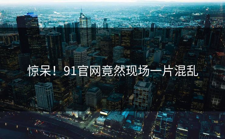 惊呆！91官网竟然现场一片混乱