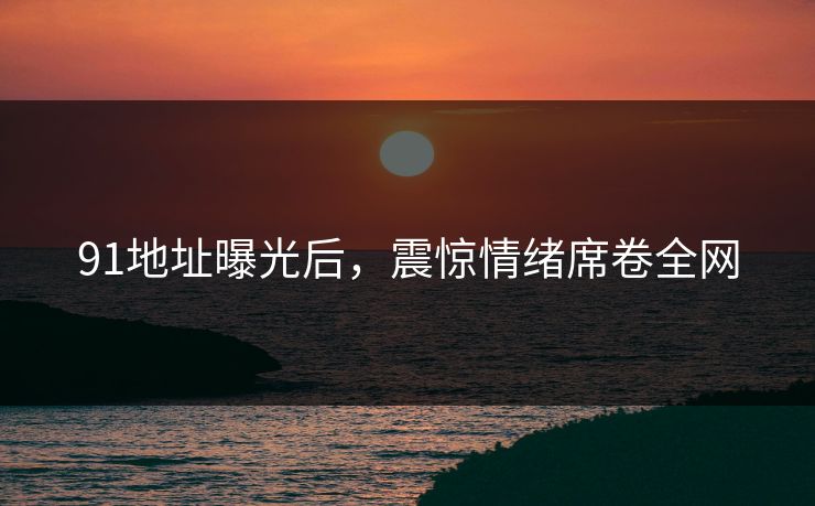 91地址曝光后，震惊情绪席卷全网