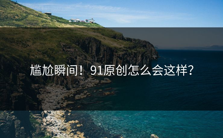 尴尬瞬间！91原创怎么会这样？