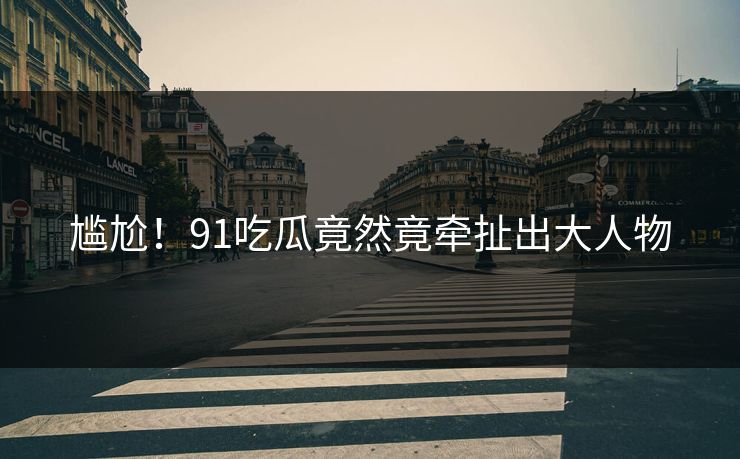 尴尬！91吃瓜竟然竟牵扯出大人物