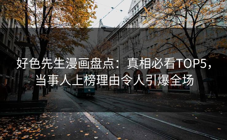 好色先生漫画盘点：真相必看TOP5，当事人上榜理由令人引爆全场