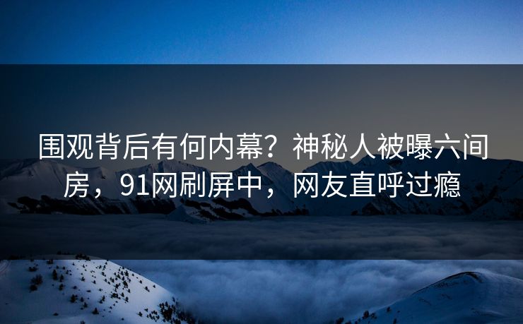 围观背后有何内幕？神秘人被曝六间房，91网刷屏中，网友直呼过瘾