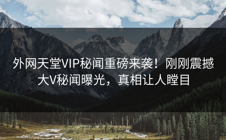 外网天堂VIP秘闻重磅来袭！刚刚震撼大V秘闻曝光，真相让人瞠目