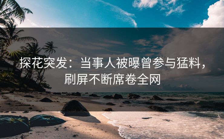 探花突发：当事人被曝曾参与猛料，刷屏不断席卷全网