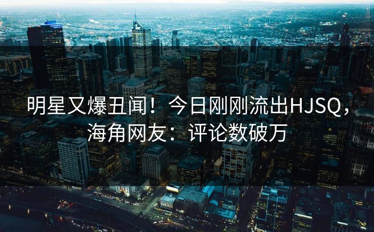 明星又爆丑闻！今日刚刚流出HJSQ，海角网友：评论数破万