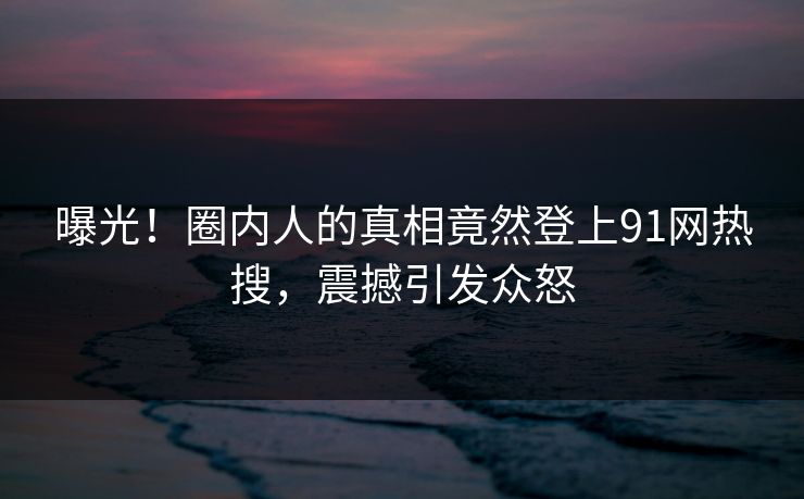曝光！圈内人的真相竟然登上91网热搜，震撼引发众怒