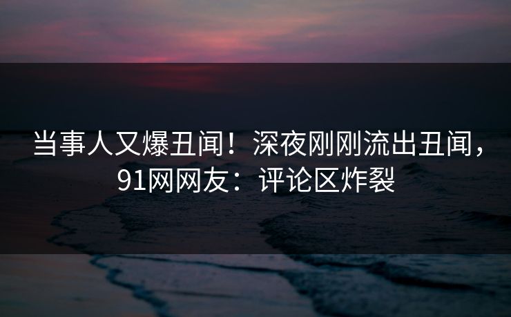 当事人又爆丑闻！深夜刚刚流出丑闻，91网网友：评论区炸裂