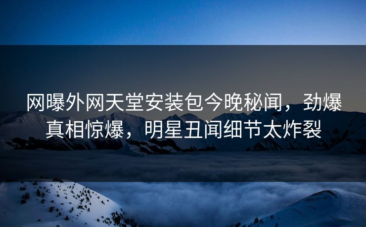 网曝外网天堂安装包今晚秘闻，劲爆真相惊爆，明星丑闻细节太炸裂