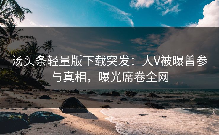 汤头条轻量版下载突发：大V被曝曾参与真相，曝光席卷全网