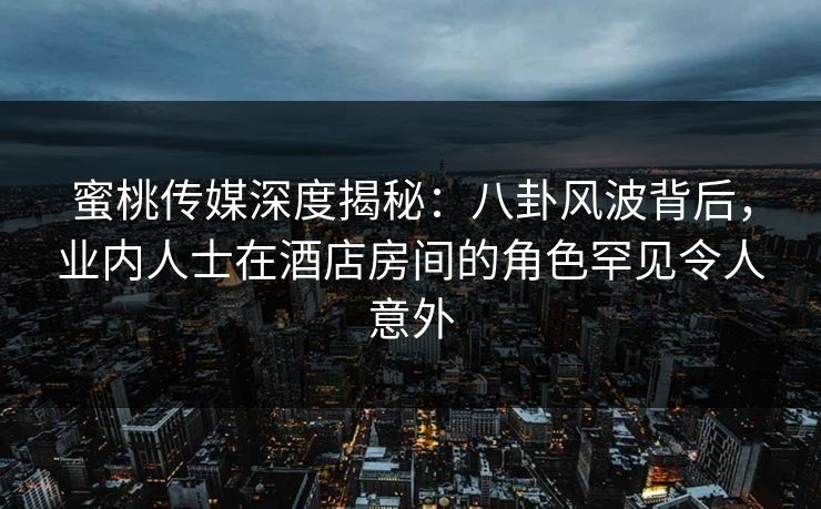 蜜桃传媒深度揭秘：八卦风波背后，业内人士在酒店房间的角色罕见令人意外