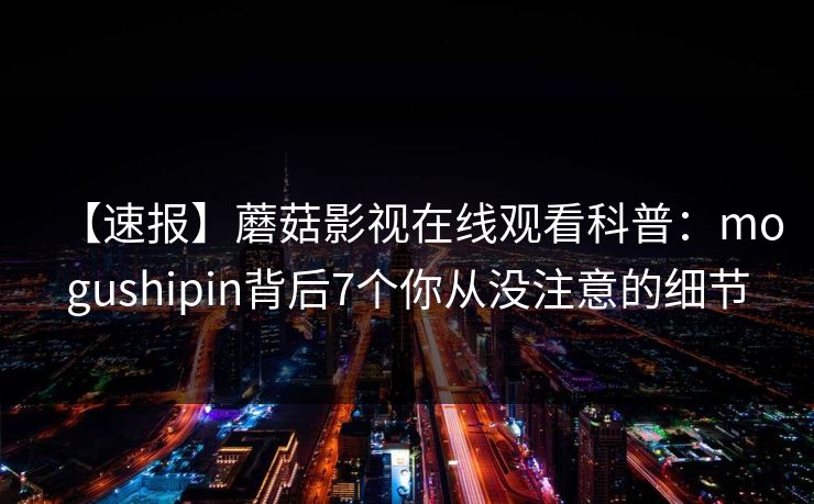 【速报】蘑菇影视在线观看科普：mogushipin背后7个你从没注意的细节
