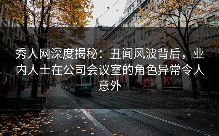秀人网深度揭秘：丑闻风波背后，业内人士在公司会议室的角色异常令人意外