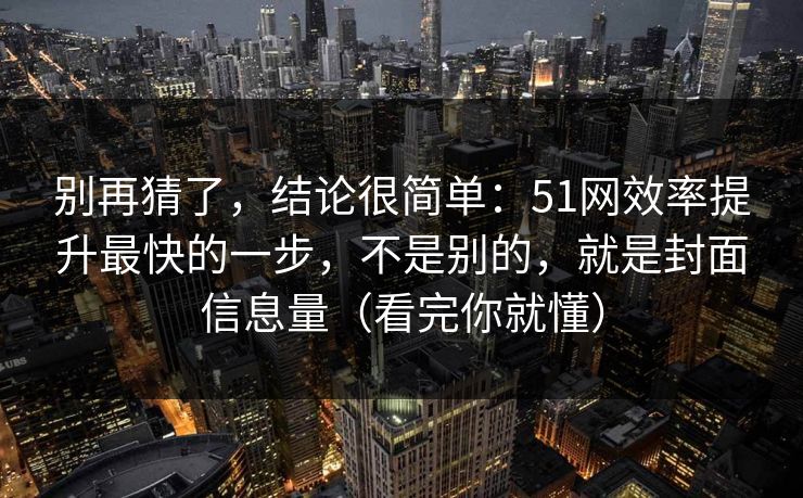 别再猜了，结论很简单：51网效率提升最快的一步，不是别的，就是封面信息量（看完你就懂）