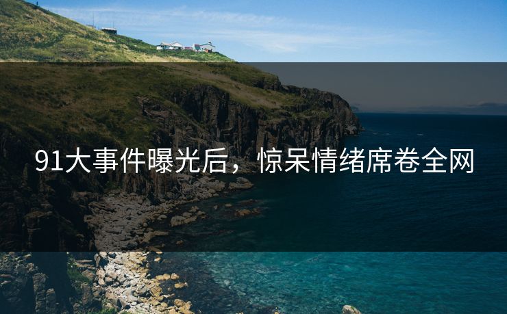 91大事件曝光后，惊呆情绪席卷全网