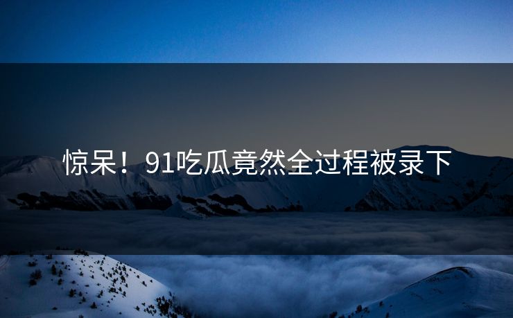 惊呆！91吃瓜竟然全过程被录下