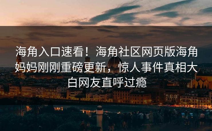 海角入口速看！海角社区网页版海角妈妈刚刚重磅更新，惊人事件真相大白网友直呼过瘾