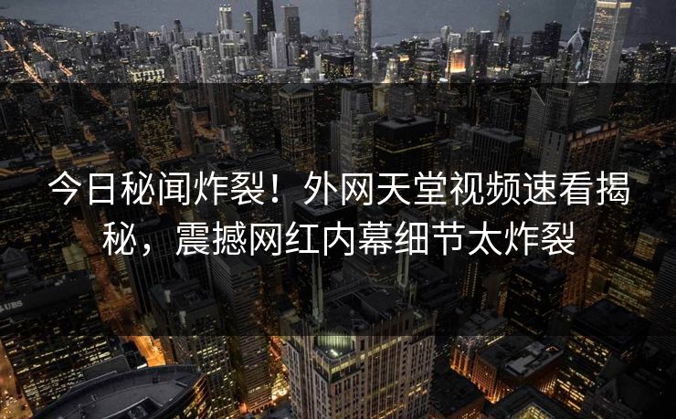 今日秘闻炸裂！外网天堂视频速看揭秘，震撼网红内幕细节太炸裂