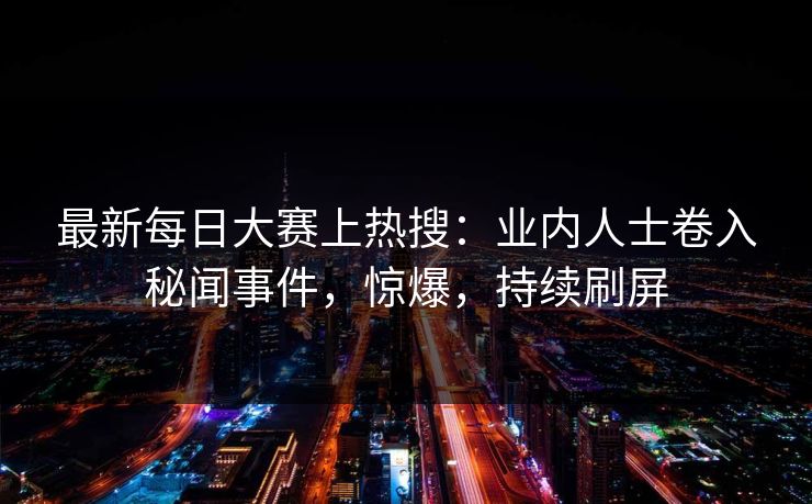 最新每日大赛上热搜：业内人士卷入秘闻事件，惊爆，持续刷屏