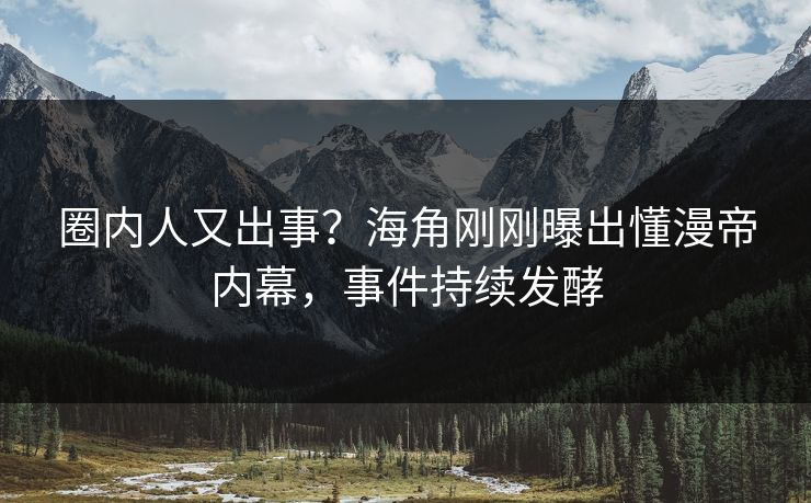 圈内人又出事？海角刚刚曝出懂漫帝内幕，事件持续发酵