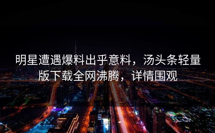 明星遭遇爆料出乎意料，汤头条轻量版下载全网沸腾，详情围观