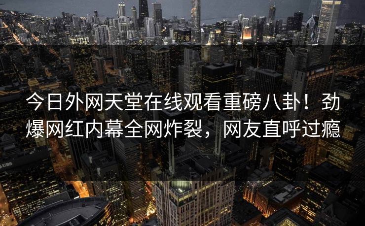 今日外网天堂在线观看重磅八卦！劲爆网红内幕全网炸裂，网友直呼过瘾