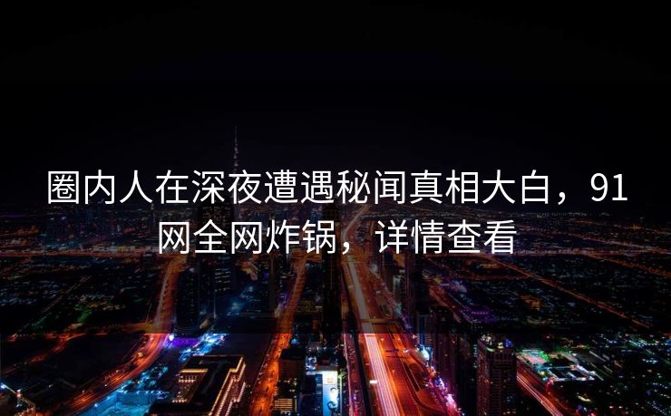 圈内人在深夜遭遇秘闻真相大白，91网全网炸锅，详情查看