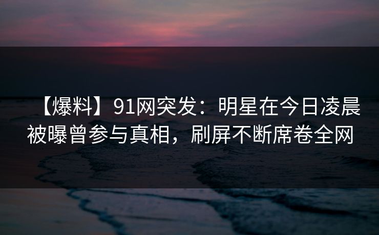 【爆料】91网突发：明星在今日凌晨被曝曾参与真相，刷屏不断席卷全网