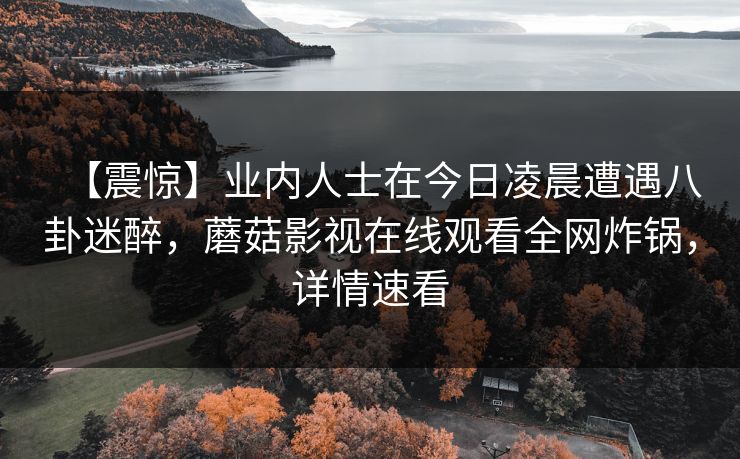 【震惊】业内人士在今日凌晨遭遇八卦迷醉，蘑菇影视在线观看全网炸锅，详情速看