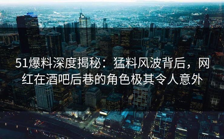 51爆料深度揭秘：猛料风波背后，网红在酒吧后巷的角色极其令人意外