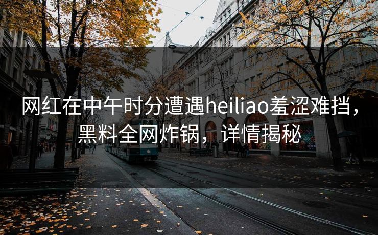 网红在中午时分遭遇heiliao羞涩难挡，黑料全网炸锅，详情揭秘