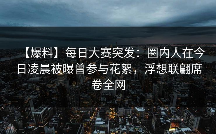 【爆料】每日大赛突发：圈内人在今日凌晨被曝曾参与花絮，浮想联翩席卷全网