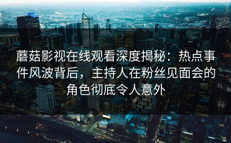 蘑菇影视在线观看深度揭秘：热点事件风波背后，主持人在粉丝见面会的角色彻底令人意外