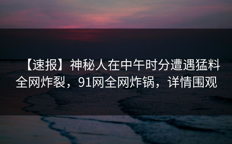 【速报】神秘人在中午时分遭遇猛料全网炸裂，91网全网炸锅，详情围观