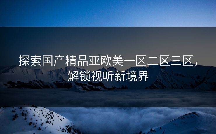 探索国产精品亚欧美一区二区三区，解锁视听新境界