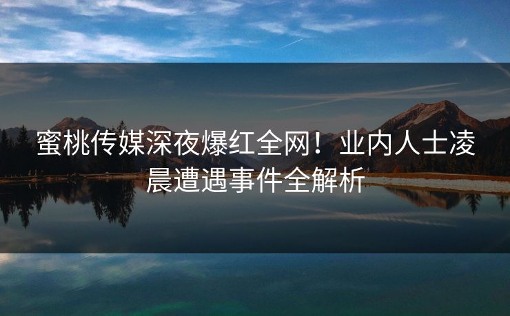 蜜桃传媒深夜爆红全网！业内人士凌晨遭遇事件全解析