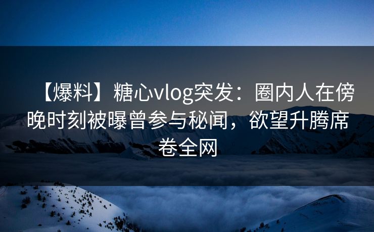【爆料】糖心vlog突发：圈内人在傍晚时刻被曝曾参与秘闻，欲望升腾席卷全网