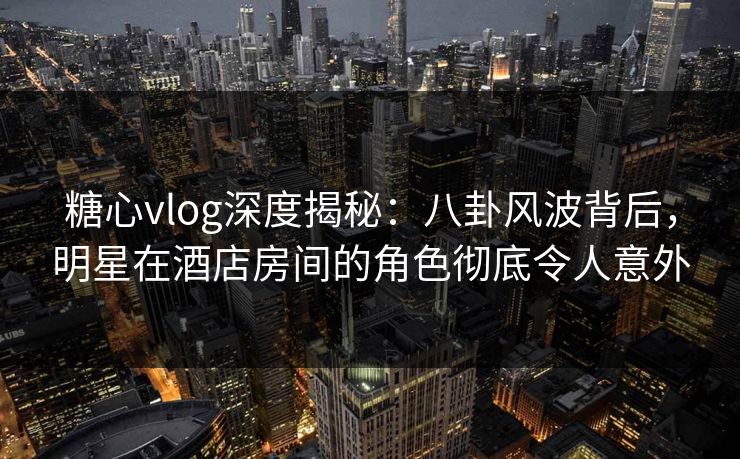 糖心vlog深度揭秘：八卦风波背后，明星在酒店房间的角色彻底令人意外