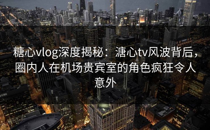 糖心vlog深度揭秘：溏心tv风波背后，圈内人在机场贵宾室的角色疯狂令人意外