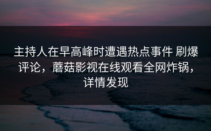 主持人在早高峰时遭遇热点事件 刷爆评论,蘑菇影视在线观看全网炸锅,详情发现