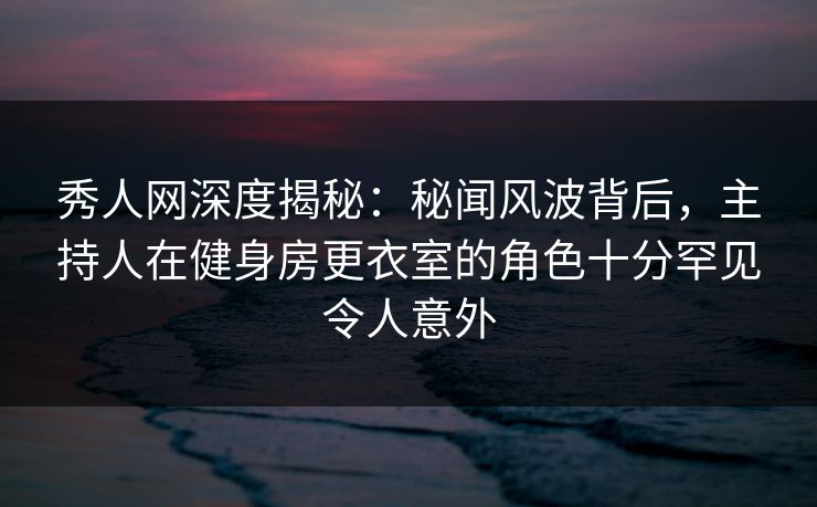 秀人网深度揭秘：秘闻风波背后，主持人在健身房更衣室的角色十分罕见令人意外