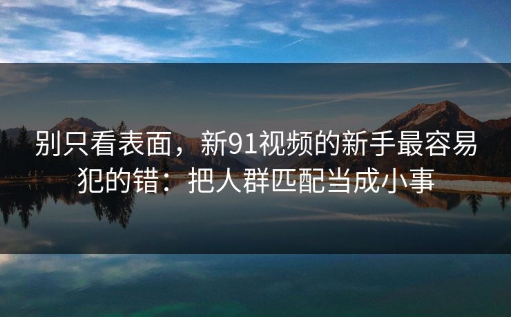 别只看表面，新91视频的新手最容易犯的错：把人群匹配当成小事