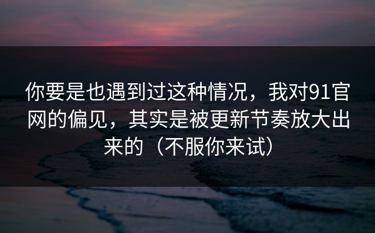 你要是也遇到过这种情况，我对91官网的偏见，其实是被更新节奏放大出来的（不服你来试）