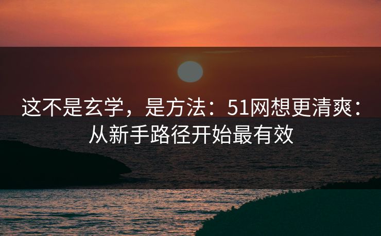 这不是玄学，是方法：51网想更清爽：从新手路径开始最有效