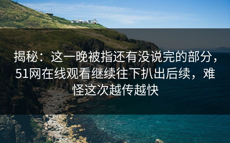 揭秘：这一晚被指还有没说完的部分，51网在线观看继续往下扒出后续，难怪这次越传越快